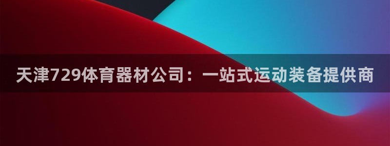 星欧娱乐游戏官网：天津729体育器材公司：一站式运动装备提供